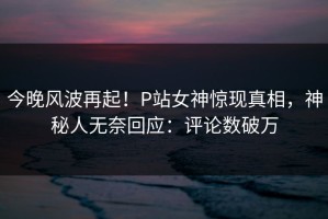 今晚风波再起！P站女神惊现真相，神秘人无奈回应：评论数破万