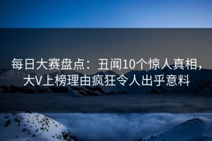 每日大赛盘点：丑闻10个惊人真相，大V上榜理由疯狂令人出乎意料