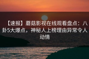 【速报】蘑菇影视在线观看盘点：八卦5大爆点，神秘人上榜理由异常令人动情