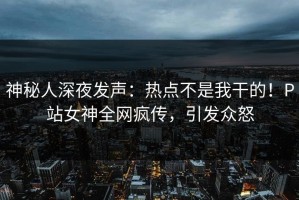 神秘人深夜发声：热点不是我干的！P站女神全网疯传，引发众怒
