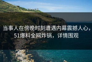 当事人在傍晚时刻遭遇内幕震撼人心，51爆料全网炸锅，详情围观