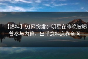 【爆料】91网突发：明星在昨晚被曝曾参与内幕，出乎意料席卷全网