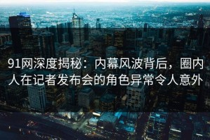 91网深度揭秘：内幕风波背后，圈内人在记者发布会的角色异常令人意外