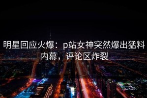明星回应火爆：p站女神突然爆出猛料内幕，评论区炸裂