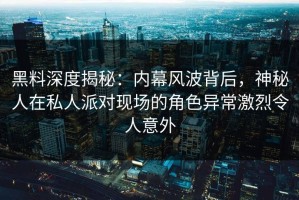 黑料深度揭秘：内幕风波背后，神秘人在私人派对现场的角色异常激烈令人意外
