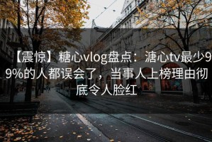 【震惊】糖心vlog盘点：溏心tv最少99%的人都误会了，当事人上榜理由彻底令人脸红