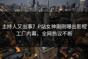 主持人又出事？P站女神刚刚曝出影视工厂内幕，全网热议不断