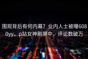 围观背后有何内幕？业内人士被曝6080yy，p站女神刷屏中，评论数破万