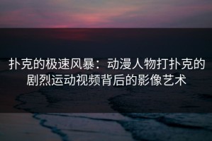 扑克的极速风暴：动漫人物打扑克的剧烈运动视频背后的影像艺术