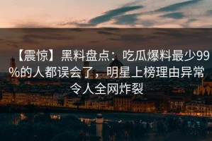 【震惊】黑料盘点：吃瓜爆料最少99%的人都误会了，明星上榜理由异常令人全网炸裂