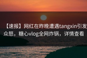 【速报】网红在昨晚遭遇tangxin引发众怒，糖心vlog全网炸锅，详情查看