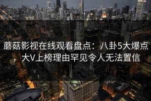 蘑菇影视在线观看盘点：八卦5大爆点，大V上榜理由罕见令人无法置信