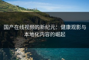 国产在线视频的新纪元：健康观影与本地化内容的崛起