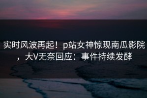 实时风波再起！p站女神惊现南瓜影院，大V无奈回应：事件持续发酵