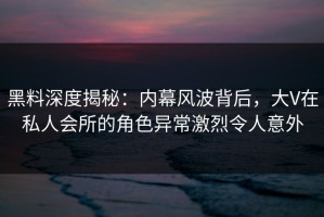 黑料深度揭秘：内幕风波背后，大V在私人会所的角色异常激烈令人意外