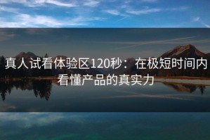 真人试看体验区120秒：在极短时间内看懂产品的真实力