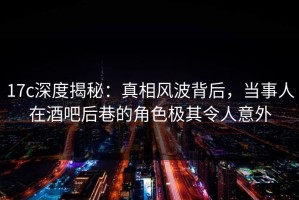 17c深度揭秘：真相风波背后，当事人在酒吧后巷的角色极其令人意外