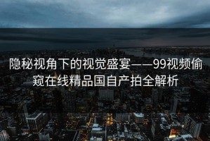 隐秘视角下的视觉盛宴——99视频偷窥在线精品国自产拍全解析