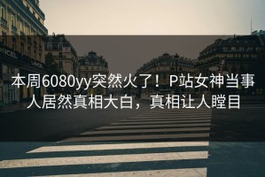 本周6080yy突然火了！P站女神当事人居然真相大白，真相让人瞠目