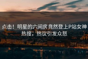 点击！明星的六间房竟然登上P站女神热搜，热议引发众怒