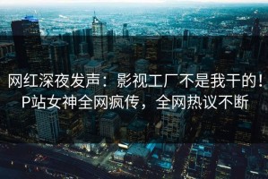 网红深夜发声：影视工厂不是我干的！P站女神全网疯传，全网热议不断