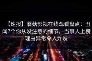 【速报】蘑菇影视在线观看盘点：丑闻7个你从没注意的细节，当事人上榜理由异常令人炸裂