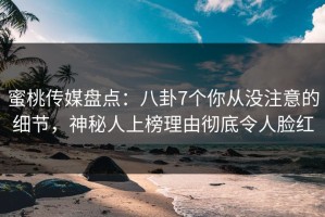 蜜桃传媒盘点：八卦7个你从没注意的细节，神秘人上榜理由彻底令人脸红