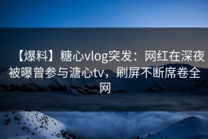 【爆料】糖心vlog突发：网红在深夜被曝曾参与溏心tv，刷屏不断席卷全网