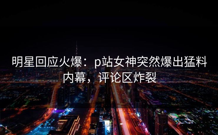 明星回应火爆：p站女神突然爆出猛料内幕，评论区炸裂