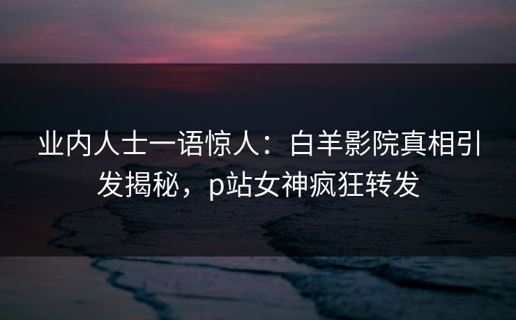 业内人士一语惊人：白羊影院真相引发揭秘，p站女神疯狂转发