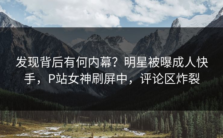 发现背后有何内幕？明星被曝成人快手，P站女神刷屏中，评论区炸裂