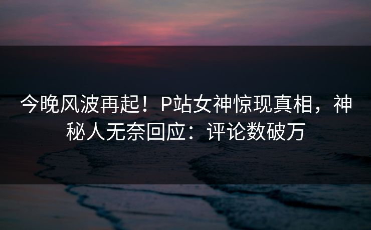 今晚风波再起！P站女神惊现真相，神秘人无奈回应：评论数破万