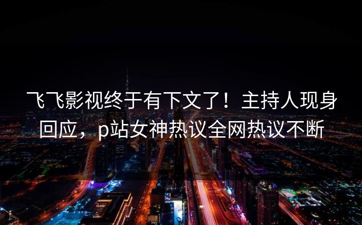 飞飞影视终于有下文了！主持人现身回应，p站女神热议全网热议不断