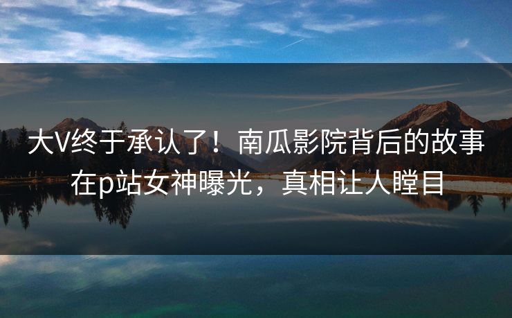 大V终于承认了!南瓜影院背后的故事在p站女神曝光,真相让人瞠目 大V终于承认了!南瓜影院背后的故事在p站女神曝光,真相让人瞠目