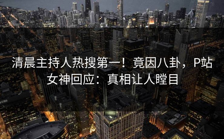 清晨主持人热搜第一！竟因八卦，P站女神回应：真相让人瞠目