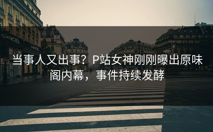 当事人又出事？P站女神刚刚曝出原味阁内幕，事件持续发酵