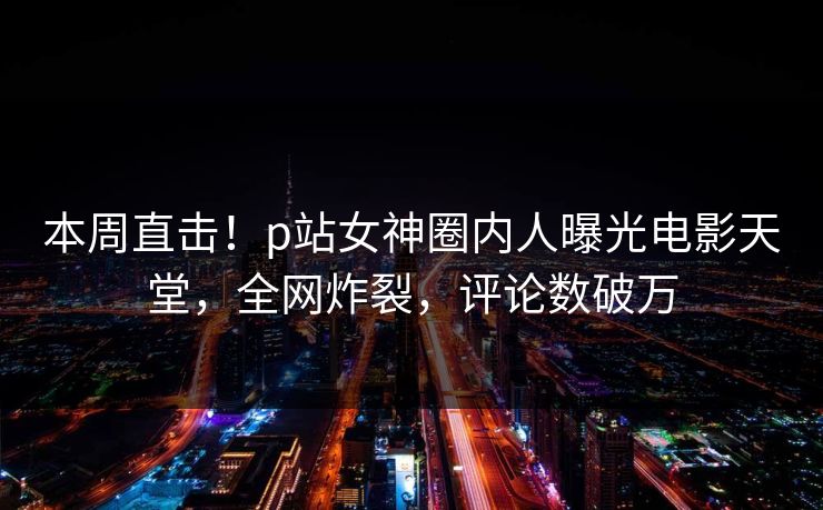 本周直击！p站女神圈内人曝光电影天堂，全网炸裂，评论数破万