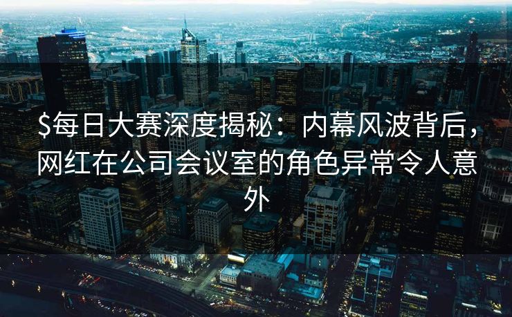 $每日大赛深度揭秘：内幕风波背后，网红在公司会议室的角色异常令人意外