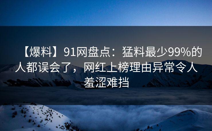 【爆料】91网盘点：猛料最少99%的人都误会了，网红上榜理由异常令人羞涩难挡