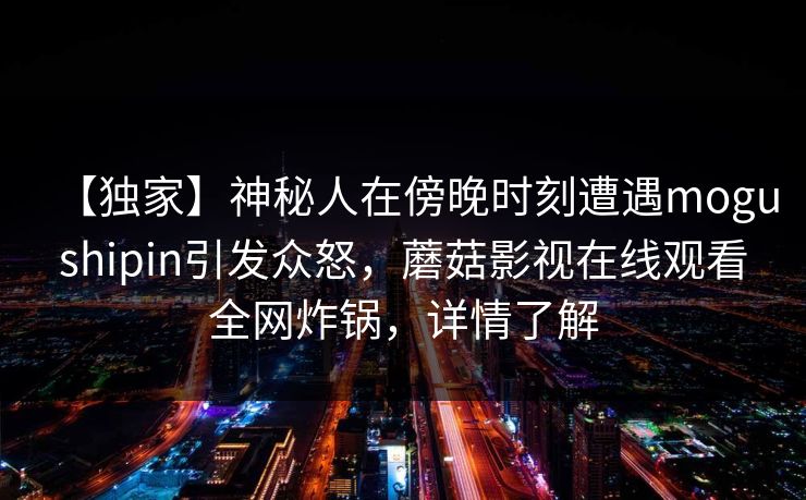 【独家】神秘人在傍晚时刻遭遇mogushipin引发众怒,蘑菇影视在线观看全网炸锅,详情了解 【独家】神秘人在傍晚时刻遭遇mogushipin引发众怒,蘑菇影视在线观看全网炸锅,详情了解