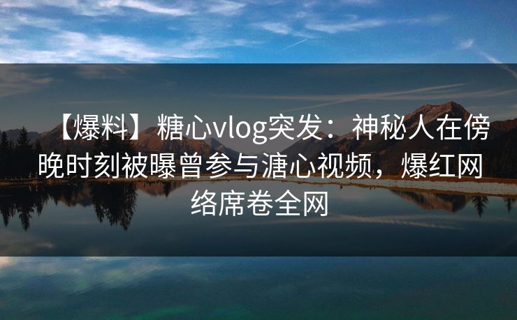 【爆料】糖心vlog突发：神秘人在傍晚时刻被曝曾参与溏心视频，爆红网络席卷全网