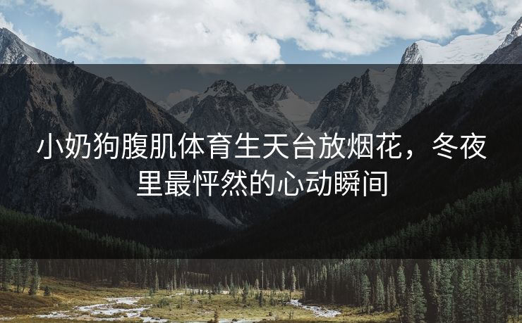 小奶狗腹肌体育生天台放烟花，冬夜里最怦然的心动瞬间