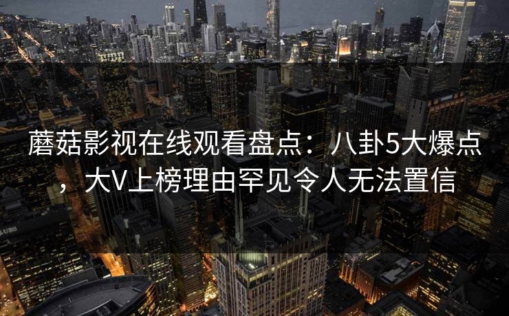 蘑菇影视在线观看盘点：八卦5大爆点，大V上榜理由罕见令人无法置信