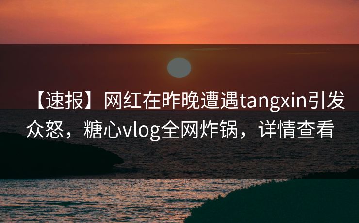 【速报】网红在昨晚遭遇tangxin引发众怒，糖心vlog全网炸锅，详情查看