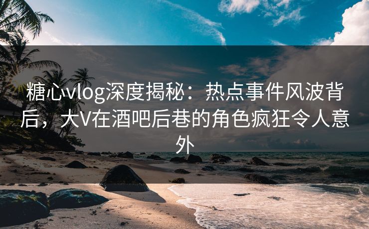 糖心vlog深度揭秘:热点事件风波背后,大V在酒吧后巷的角色疯狂令人意外 糖心vlog深度揭秘:热点事件风波背后,大V在酒吧后巷的角色疯狂令人意外