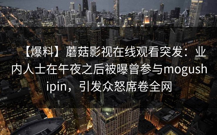 【爆料】蘑菇影视在线观看突发：业内人士在午夜之后被曝曾参与mogushipin，引发众怒席卷全网