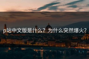 p站中文版是什么？为什么突然爆火？