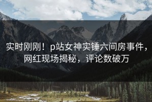 实时刚刚！p站女神实锤六间房事件，网红现场揭秘，评论数破万