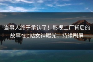 当事人终于承认了！影视工厂背后的故事在p站女神曝光，持续刷屏