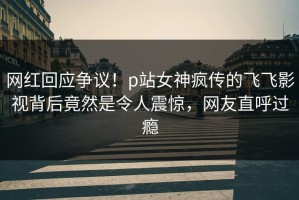 网红回应争议！p站女神疯传的飞飞影视背后竟然是令人震惊，网友直呼过瘾